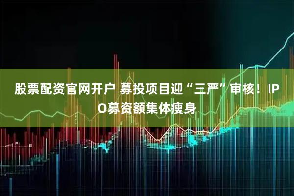 股票配资官网开户 募投项目迎“三严”审核！IPO募资额集体瘦身