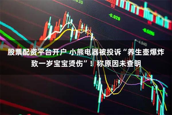 股票配资平台开户 小熊电器被投诉“养生壶爆炸致一岁宝宝烫伤”！称原因未查明