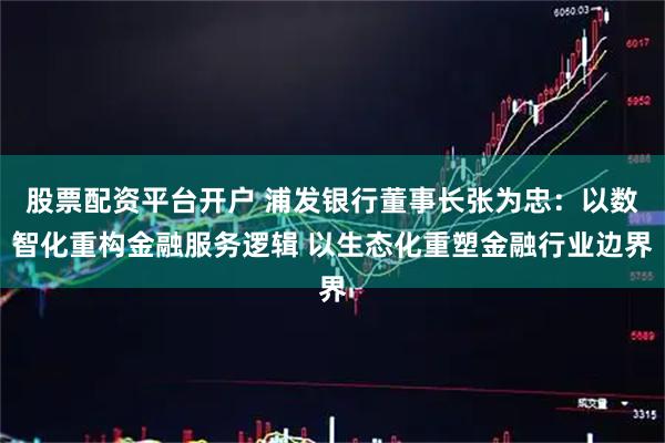 股票配资平台开户 浦发银行董事长张为忠：以数智化重构金融服务逻辑 以生态化重塑金融行业边界