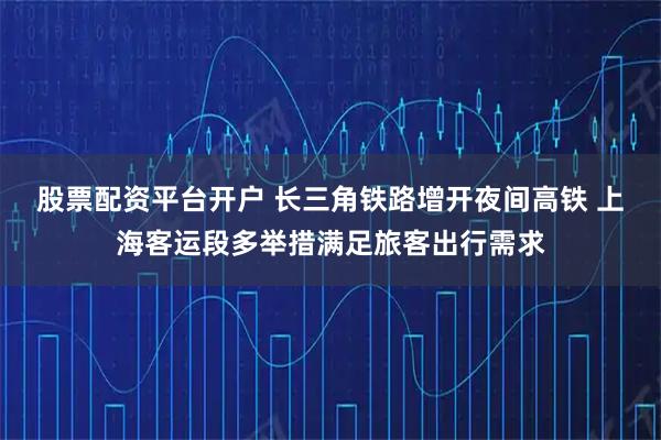 股票配资平台开户 长三角铁路增开夜间高铁 上海客运段多举措满足旅客出行需求