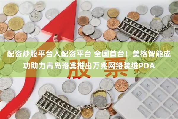 配资炒股平台入配资平台 全国首台！美格智能成功助力青岛珞宾推出万兆网络装维PDA