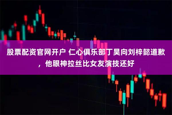 股票配资官网开户 仁心俱乐部丁昊向刘梓懿道歉，他眼神拉丝比女友演技还好