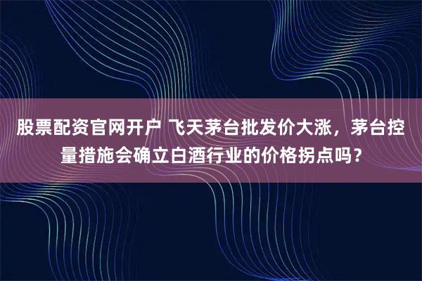 股票配资官网开户 飞天茅台批发价大涨，茅台控量措施会确立白酒行业的价格拐点吗？