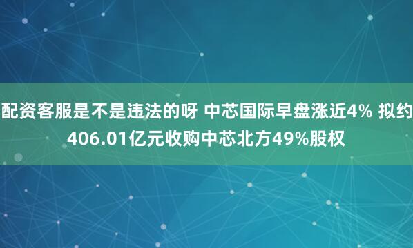 配资客服是不是违法的呀 中芯国际早盘涨近4% 拟约406.01亿元收购中芯北方49%股权
