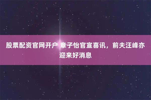 股票配资官网开户 章子怡官宣喜讯，前夫汪峰亦迎来好消息