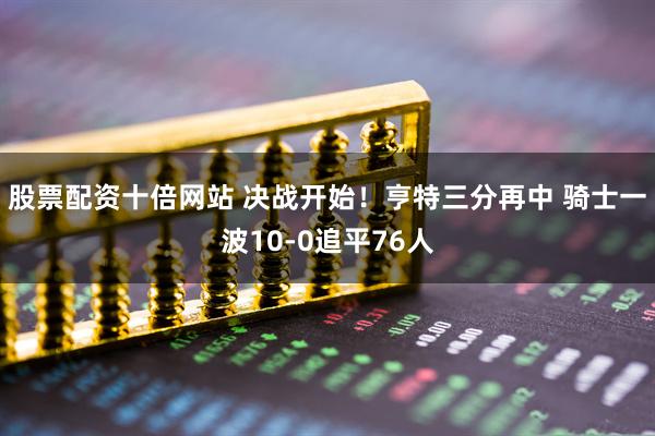 股票配资十倍网站 决战开始！亨特三分再中 骑士一波10-0追平76人