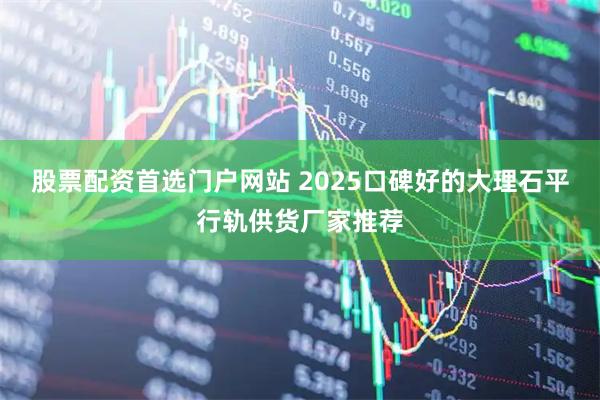 股票配资首选门户网站 2025口碑好的大理石平行轨供货厂家推荐