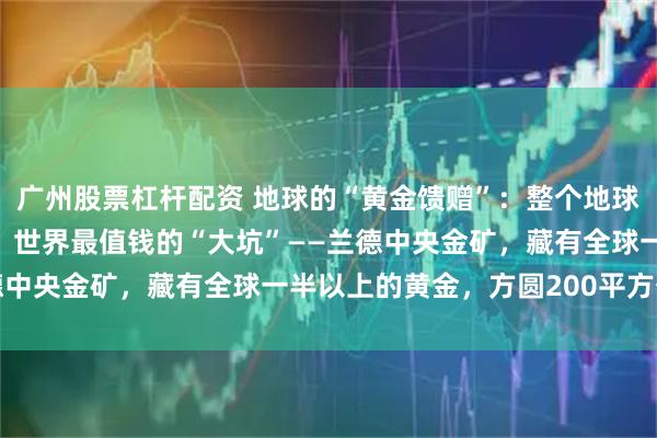 广州股票杠杆配资 地球的“黄金馈赠”：整个地球的黄金都是从哪里来的？世界最值钱的“大坑”——兰德中央金矿，藏有全球一半以上的黄金，方圆200平方公里
