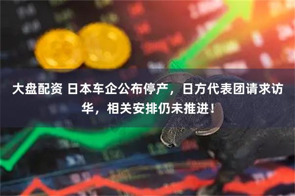 大盘配资 日本车企公布停产，日方代表团请求访华，相关安排仍未推进！