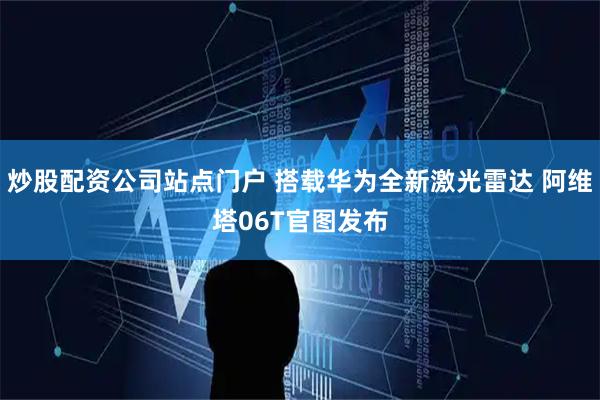 炒股配资公司站点门户 搭载华为全新激光雷达 阿维塔06T官图发布