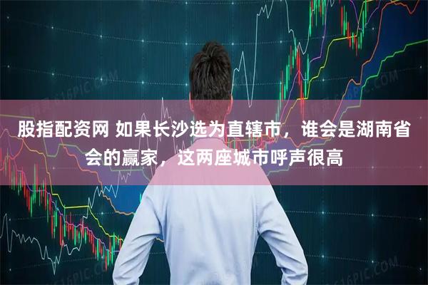 股指配资网 如果长沙选为直辖市，谁会是湖南省会的赢家，这两座城市呼声很高