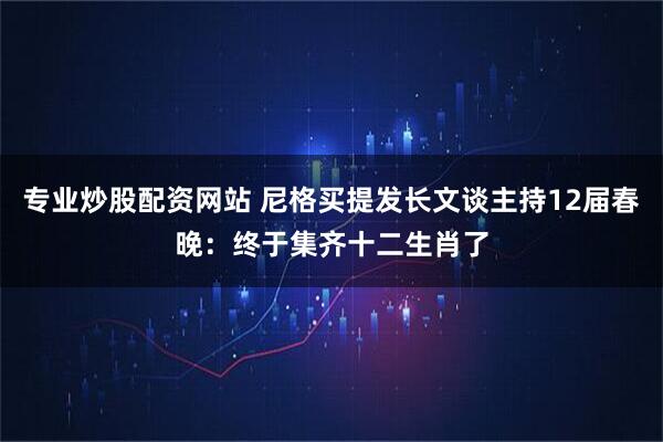 专业炒股配资网站 尼格买提发长文谈主持12届春晚：终于集齐十二生肖了