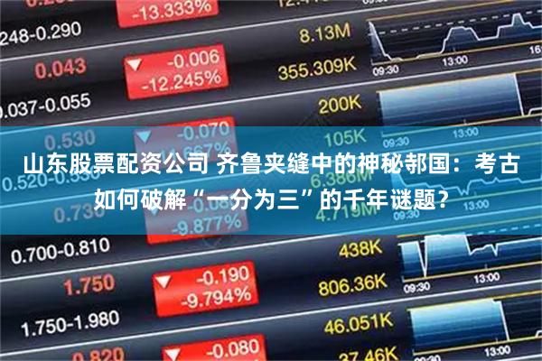 山东股票配资公司 齐鲁夹缝中的神秘邿国：考古如何破解“一分为三”的千年谜题？